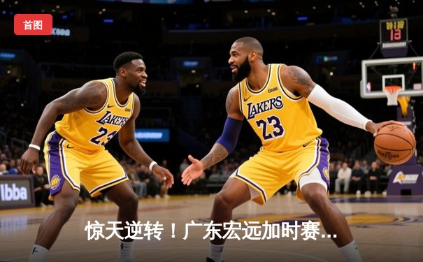 惊天逆转！广东宏远加时赛险胜辽宁本钢，胡明轩独砍38分创生涯新高