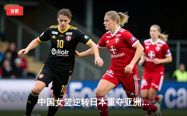 中国女篮逆转日本重夺亚洲杯冠军，韩旭狂砍26+10荣膺MVP