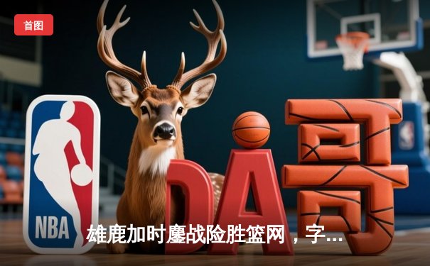 雄鹿加时鏖战险胜篮网，字母哥44分主宰关键时刻