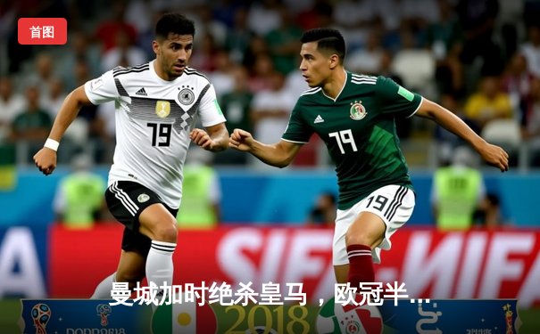 曼城加时绝杀皇马，欧冠半决赛上演惊心动魄逆转