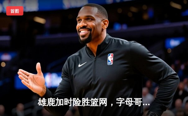 雄鹿加时险胜篮网，字母哥44分主宰密尔沃基之夜